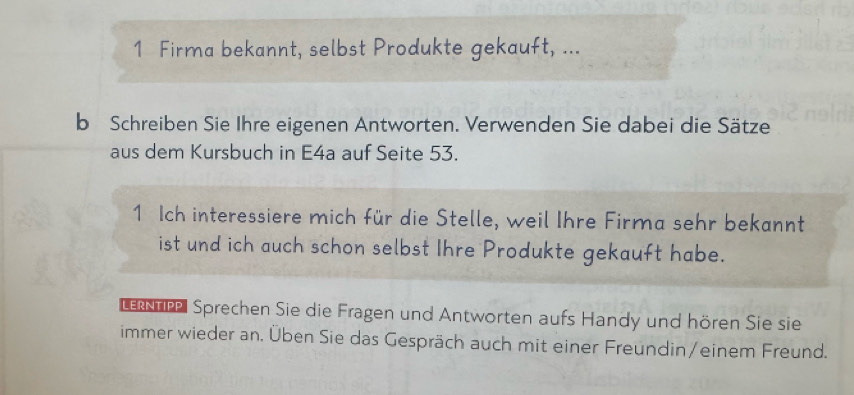 Firma bekannt, selbst Produkte gekauft, ... 
b Schreiben Sie Ihre eigenen Antworten. Verwenden Sie dabei die Sätze 
aus dem Kursbuch in E4a auf Seite 53. 
1 Ich interessiere mich für die Stelle, weil Ihre Firma sehr bekannt 
ist und ich auch schon selbst Ihre Produkte gekauft habe. 
be Sprechen Sie die Fragen und Antworten aufs Handy und hören Sie sie 
immer wieder an. Üben Sie das Gespräch auch mit einer Freundin/einem Freund.