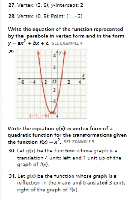 Vertex: (3,6); y-intercept: 2
28. Vertex: (0,5); Point: (1,-2)
Write the equation of the function represented
by the parabola in vertex form and in the form
y=ax^2+bx+c SEE EXAmPLE 4
29
Write the equation g(x) in vertex form of a
quadratic function for the transformations given
the function f(x)=x^2. SEE EXAMPLE 5
30. Let g(x) be the function whose graph is a
translation 4 units left and 1 unit up of the
graph of f(x).
31. Let g(x) be the function whose graph is a
reflection in the x-axis and translated 3 units
right of the graph of f(x).