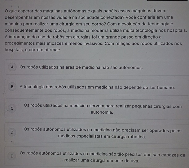 que esperar das máquinas autônomas e quais papéis essas máquinas devem
desempenhar em nossas vidas e na sociedade conectada? Você confiaria em uma
máquina para realizar uma cirurgia em seu corpo? Com a evolução da tecnologia e
consequentemente dos robôs, a medicina moderna utiliza muita tecnologia nos hospitais.
A introdução do uso de robôs em cirurgias foi um grande passo em direção a
procedimentos mais eficazes e menos invasivos. Com relação aos robôs utilizados nos
hospitais, é correto afirmar:
A Os robôs utilizados na área de medicina não são autônomos.
B A tecnologia dos robôs utilizados em medicina não depende do ser humano.
Os robôs utilizados na medicina servem para realizar pequenas cirurgias com
C
autonomia.
Os robôs autônomos utilizados na medicina não precisam ser operados pelos
D
médicos especialistas em cirurgia robótica.
E
Os robôs autônomos utilizados na medicina são tão precisos que são capazes de
realizar uma cirurgia em pele de uva.