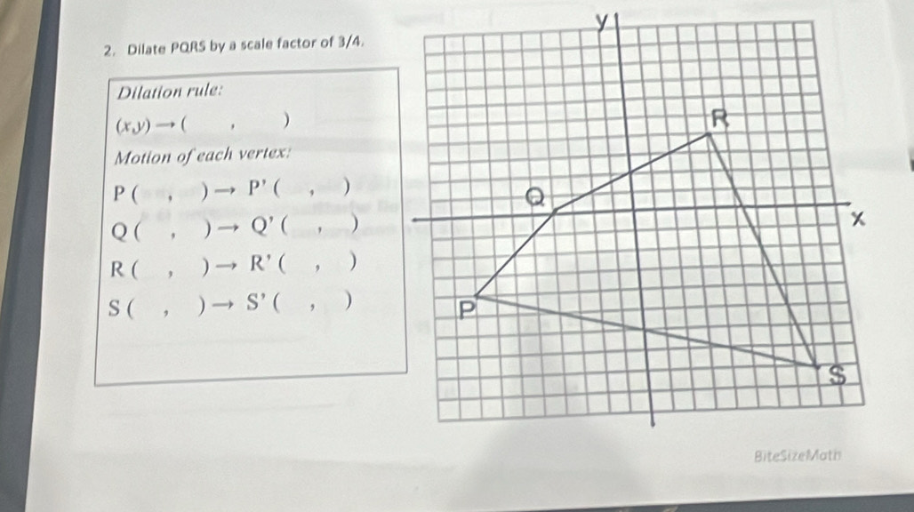 Dilate PQRS by a scale factor of 3/4.
Dilation rule:
(x,y)to (,)
Motion of each vertex:
P(,)to P'(,)
Q(,)to Q'(,)
R(,)to R'(,)
S(,)to S'(,)