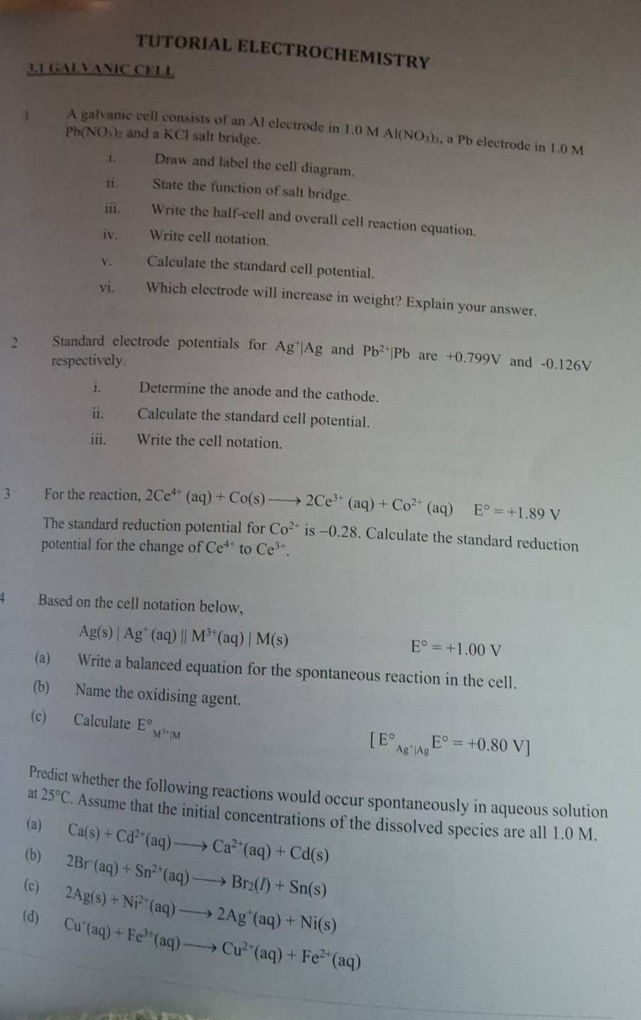 TUTORIAL ELECTROCHEMISTRY
3.1 GALVANIC CELL
4 A galvanic cell consists of an Al electrode in 1.0 M AI(NO_3) , a Pb electrode in 1.0 M
Pb(NO₃) and a KCl salt bridge.
i. Draw and label the cell diagram.
ii. State the function of salt bridge.
iii. Write the half-cell and overall cell reaction equation.
iv. Write cell notation.
V. Calculate the standard cell potential.
vi. Which electrode will increase in weight? Explain your answer.
2 Standard electrode potentials for Ag^+|Ag and Pb^(2+)|Pb are +0.799V and -0.126V
respectively.
i、 Determine the anode and the cathode.
ii. Calculate the standard cell potential.
iii. Write the cell notation.
3 For the reaction, 2Ce^(4+)(aq)+Co(s)to 2Ce^(3+)(aq)+Co^(2+)(aq)E°=+1.89V
The standard reduction potential for Co^(2+) is −0.28. Calculate the standard reduction
potential for the change of Ce^(4+) to Ce^(3+).
4 Based on the cell notation below,
Ag(s)|Ag^+(aq)||M^(3+)(aq)|M(s)
E°=+1.00V
(a) Write a balanced equation for the spontaneous reaction in the cell.
(b) Name the oxidising agent.
(c) Calculate E°_M^(3+)|M
[E°_Ag^+|AgE°=+0.80V]
Predict whether the following reactions would occur spontaneously in aqueous solution
at 25°C. Assume that the initial concentrations of the dissolved species are all 1.0 M.
(a)
(b) Ca(s)+Cd^(2+)(aq)to Ca^(2+)(aq)+Cd(s)
2Br(aq)+Sn^(2+)(aq)to Br_2(l)+Sn(s)
(c) 2Ag(s)+Ni^(2+)(aq)to 2Ag^+(aq)+Ni(s)
(d) Cu^r(aq)+Fe^(3+)(aq)to Cu^(2+)(aq)+Fe^(2+)(aq)