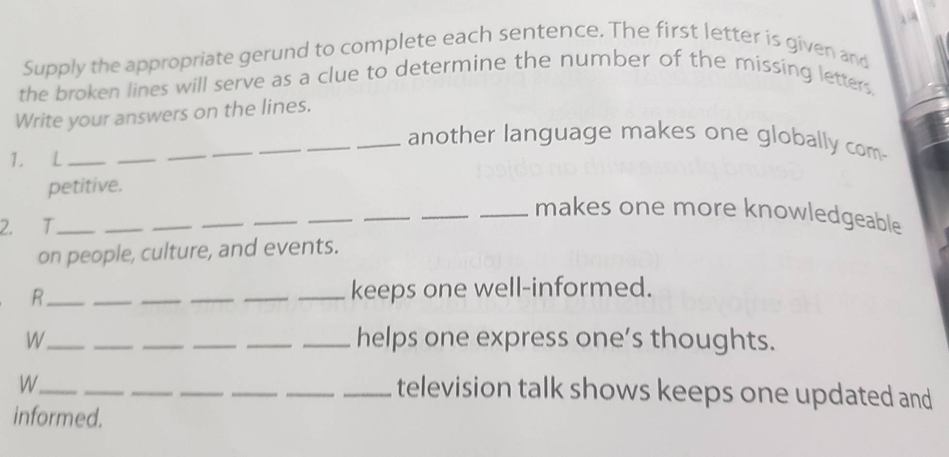 Supply the appropriate gerund to complete each sentence. The first letter is given and 
the broken lines will serve as a clue to determine the number of the missing letters. 
Write your answers on the lines. 
_ 
_another language makes one globally com- 
1. L_ 
_ 
_ 
_ 
petitive. 
_ 
_ 
_makes one more knowledgeable 
2. T_ 
_ 
_ 
_ 
_ 
_ 
on people, culture, and events. 
R_ _____keeps one well-informed. 
W_ _____helps one express one’s thoughts. 
_W 
__ 
_ 
__ 
_television talk shows keeps one updated and 
informed.