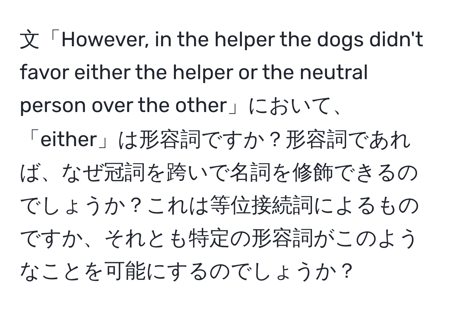 文「However, in the helper the dogs didn't favor either the helper or the neutral person over the other」において、「either」は形容詞ですか？形容詞であれば、なぜ冠詞を跨いで名詞を修飾できるのでしょうか？これは等位接続詞によるものですか、それとも特定の形容詞がこのようなことを可能にするのでしょうか？