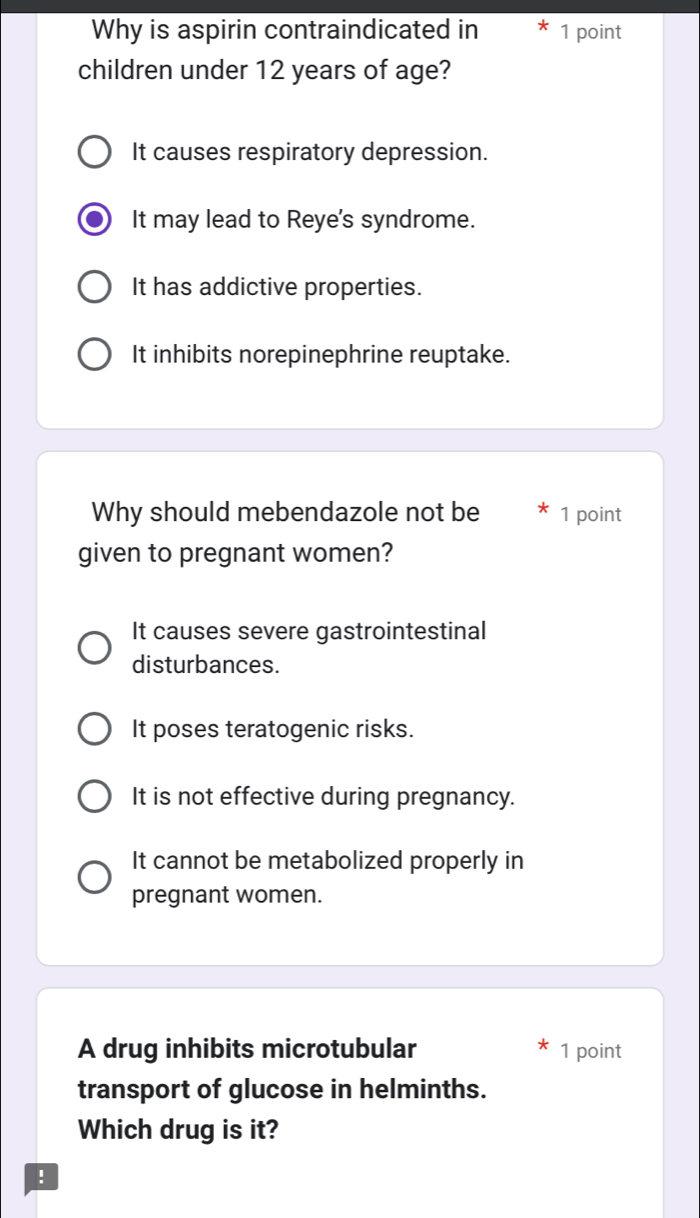 Why is aspirin contraindicated in 1 point
children under 12 years of age?
It causes respiratory depression.
It may lead to Reye's syndrome.
It has addictive properties.
It inhibits norepinephrine reuptake.
Why should mebendazole not be 1 point
given to pregnant women?
It causes severe gastrointestinal
disturbances.
It poses teratogenic risks.
It is not effective during pregnancy.
It cannot be metabolized properly in
pregnant women.
A drug inhibits microtubular 1 point
transport of glucose in helminths.
Which drug is it?
!