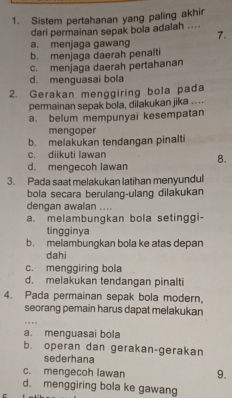 Sistem pertahanan yang paling akhir
dari permainan sepak bola adalah ....
7.
a. menjaga gawang
b. menjaga daerah penalti
c. menjaga daerah pertahanan
d. menguasai bola
2. Gerakan menggiring bola pada
permainan sepak bola, dilakukan jika ....
a. belum mempunyai kesempatan
mengoper
b. melakukan tendangan pinalti
c. diikuti lawan
8.
d. mengecoh lawan
3. Pada saat melakukan latihan menyundul
bola secara berulang-ulang dilakukan
dengan awalan ....
a. melambungkan bola setinggi-
tingginya
b. melambungkan bola ke atas depan
dahi
c. menggiring bola
d. melakukan tendangan pinalti
4. Pada permainan sepak bola modern,
seorang pemain harus dapat melakukan
. .
a. menguasai bóla
b. operan dan gerakan-gerakan
sederhana
c. mengecoh lawan 9.
d. menggiring bola ke gawang