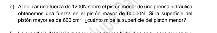 Al aplicar una fuerza de 1200N sobre el pistón menor de una prensa hidráulica 
obtenemos una fuerza en el pistón mayor de 60000N. Si la superficie del 
pistón mayor es de 600cm^2 acuánto mide la superficie del pistón menor?