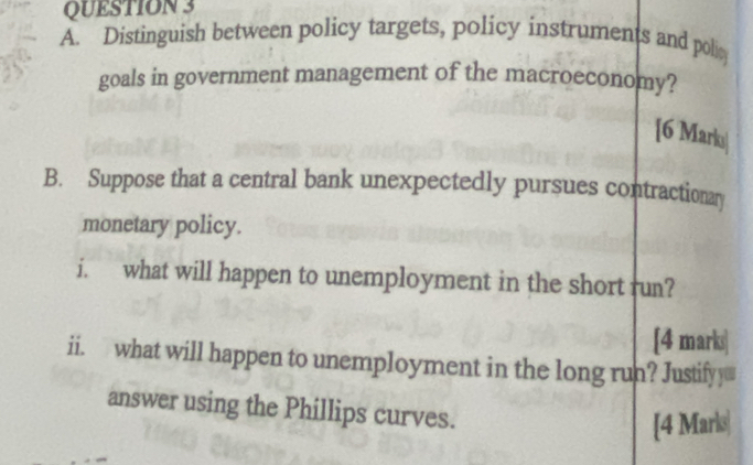 Distinguish between policy targets, policy instruments and polic 
goals in government management of the macroeconomy? 
[6 Marlu| 
B. Suppose that a central bank unexpectedly pursues contractionar 
monetary policy. 
i. what will happen to unemployment in the short run? 
[4 marki| 
ii. what will happen to unemployment in the long run? Justify 
answer using the Phillips curves. 
[4 Marks|