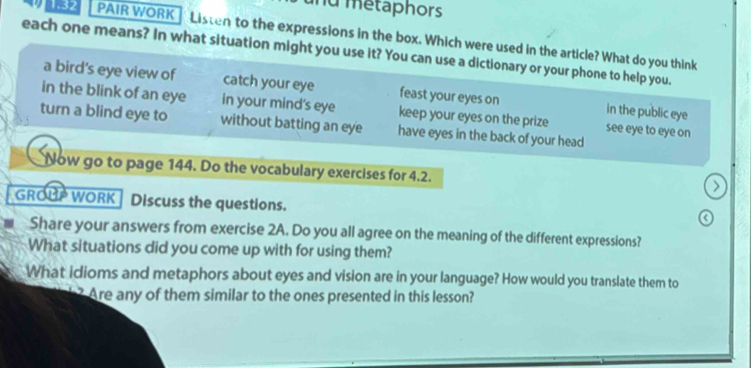 métaphors
1.32 PAIR WORK Listen to the expressions in the box. Which were used in the article? What do you think
each one means? In what situation might you use it? You can use a dictionary or your phone to help you.
a bird's eye view of catch your eye feast your eyes on in the public eye
in the blink of an eye in your mind's eye keep your eyes on the prize see eye to eye on
turn a blind eye to without batting an eye have eyes in the back of your head
Now go to page 144. Do the vocabulary exercises for 4.2.
GROUP WORK Discuss the questions.
Share your answers from exercise 2A. Do you all agree on the meaning of the different expressions?
What situations did you come up with for using them?
What idioms and metaphors about eyes and vision are in your language? How would you translate them to
Are any of them similar to the ones presented in this lesson?