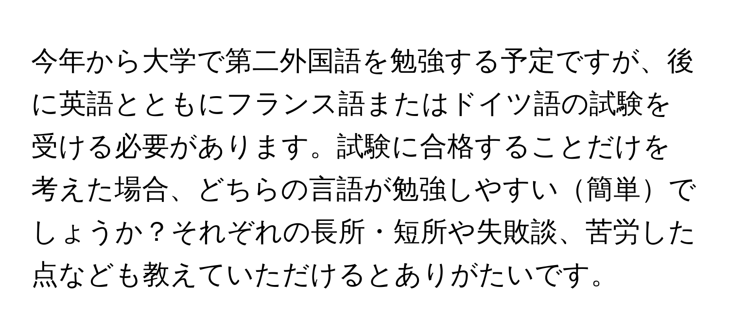 今年から大学で第二外国語を勉強する予定ですが、後に英語とともにフランス語またはドイツ語の試験を受ける必要があります。試験に合格することだけを考えた場合、どちらの言語が勉強しやすい簡単でしょうか？それぞれの長所・短所や失敗談、苦労した点なども教えていただけるとありがたいです。