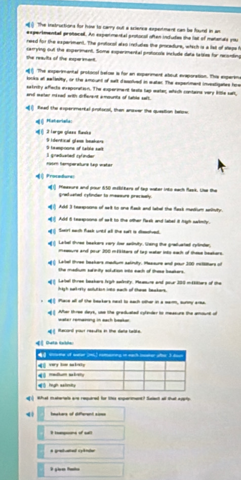 The instructions for how to carry oult a scienca experment can be found in an
experimentall protocall. An experimental protocal often indudes the lat of matenals you
need for the esperiment. The protocoll also includes the procedure, which is a list of steps f
carrying out the experiment. Some experimental protocols include data tables for nconding
the results of the isperiment.
The experimental protocol beloes is for an experiment about evaporation. This experim
locks at salinity, or the amount of sut dissolved in eater. The experiment investigates how
salinity affects eveporation. The experiment texts tap eater, which contains very litle salt,
and mater maxed with diferent a mounits of table salt.
Read the experimental protocol, than anower the question bellow.
( Materiale:
() 2 lorgo gless faks
9 idertical glass beakers
9 teampoome of table sat
1 gradusted cyl inder
room temperature tap water
«( Procodure:
( Measure and pour 650 milldters of tap water into each Bask. Use the
graduated cylinder to measure precivelly.
Add 3 teespoons of set to one flask and label the flask medium sainvity.
Add f teaspoons of salt to the other flask and label it high swlimly.
o  Seirl each Aask until all the soft is disocived.
e 1 Label thres beakers very low satirvity. Using the graduated cylinder,
measurs and pour 200 milkiters of tap water into each of these beakers.
Label three baakers medium astinuity. Maasure and pour 200 milters of
the medium sulinity solution into each of these beakers.
Label three beakers high seinry. Maasurs and pour 200 m€aters of the
high salinity solution into sach of these beakers.
Place all of the beakers next to each other in a sarm, sunmy ansa.
e() After three days, use the greduated cylnder io measure the amount of
water remaining in each beaker.
€( Record your reaults in the date table.
Deta tabla:
What matertals are required for this exporiment? Suient all that apply.
hsakers of diterent sis
R teanpions of sal?
# greiuated cyänder
2 gis funka