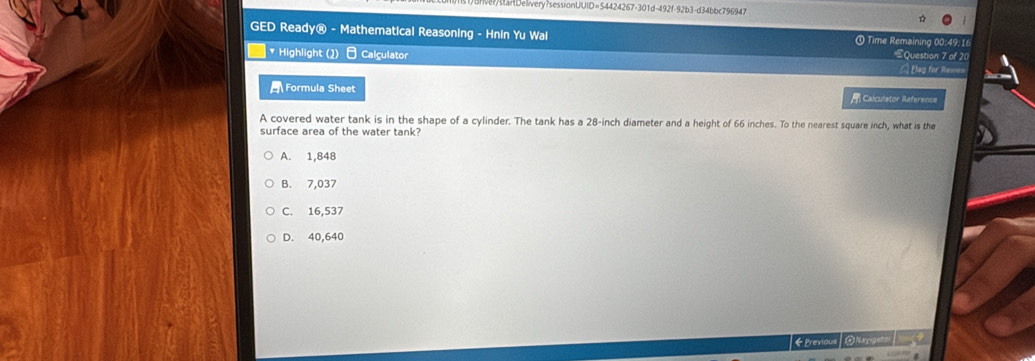 1)BrveartDelivery?sessionUUID=54424267-301d-492f-92b3-d34bbc796947
GED Ready® - Mathematical Reasoning - Hnin Yu Wai ① Time Remaining 00:49:16 Question 7 of 20
* Highlight (2) Calçulator
= Elag for Remen
Formula Sheet Calculator Reference
A covered water tank is in the shape of a cylinder. The tank has a 28-inch diameter and a height of 66 inches. To the nearest square inch, what is the
surface area of the water tank?
A. 1,848
B. 7,037
C. 16,537
D. 40,640
《 Previous ωNnrigsts