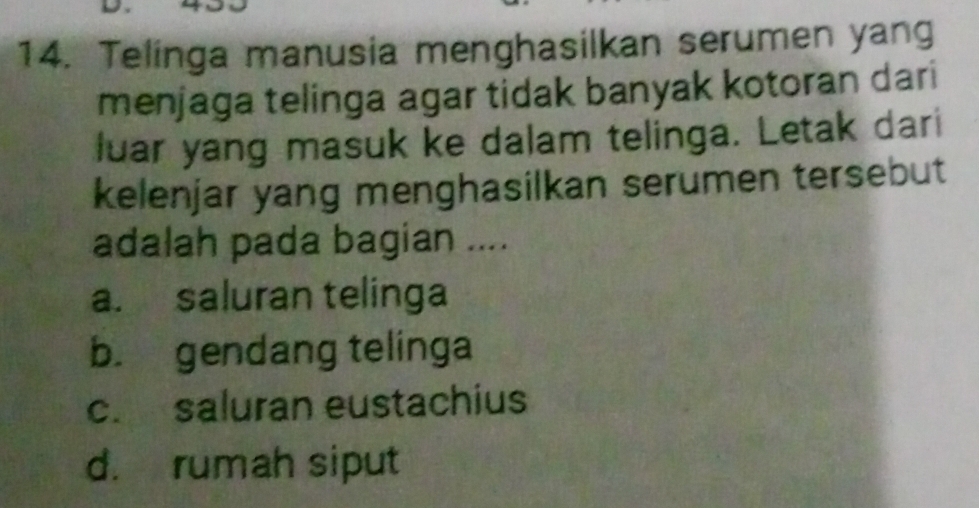 Telinga manusia menghasilkan serumen yang
menjaga telinga agar tidak banyak kotoran dari
luar yang masuk ke dalam telinga. Letak dari
kelenjar yang menghasilkan serumen tersebut
adalah pada bagian ....
a. saluran telinga
b. gendang telinga
c. saluran eustachius
d. rumah siput