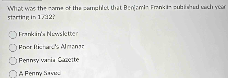 What was the name of the pamphlet that Benjamin Franklin published each year
starting in 1732?
Franklin's Newsletter
Poor Richard's Almanac
Pennsylvania Gazette
A Penny Saved