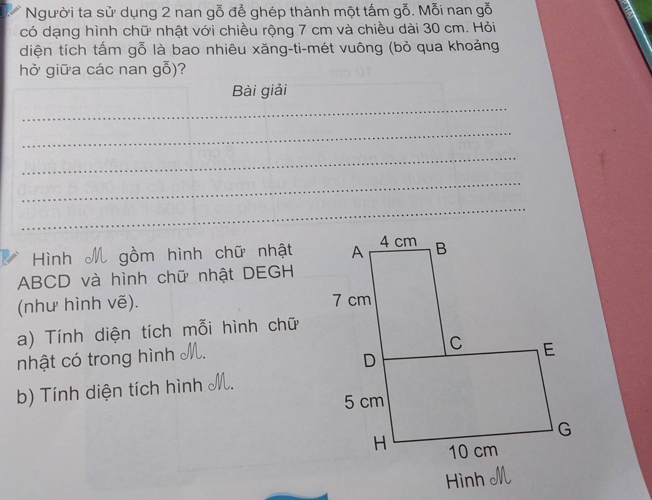 Người ta sử dụng 2 nan gỗ để ghép thành một tấm gỗ. Mỗi nan gỗ 
có dạng hình chữ nhật với chiều rộng 7 cm và chiều dài 30 cm. Hỏi 
diện tích tấm gỗ là bao nhiêu xăng-ti-mét vuông (bỏ qua khoảng 
hở giữa các nan gỗ)? 
Bài giải 
_ 
_ 
_ 
_ 
_ 
Hình M gồm hình chữ nhật
ABCD và hình chữ nhật DEGH 
(như hình vẽ). 
a) Tính diện tích mỗi hình chữ 
nhật có trong hình M. 
b) Tính diện tích hình M. 
Hình M