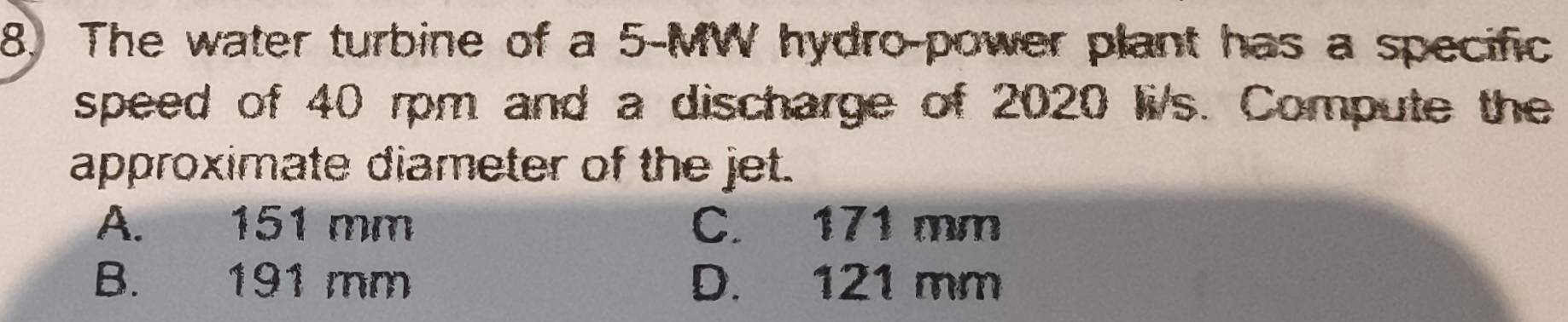 The water turbine of a 5-MW hydro-power plant has a specific
speed of 40 rpm and a discharge of 2020 li/s. Compute the
approximate diameter of the jet.
A. 151 mm C. 171 mm
B. 191 mm D. 121 mm