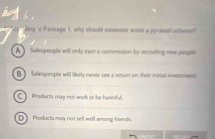 ding to Passage 1, why should someone avsid a gy asid scheme?
A ) Salespeople will only ear a commission by recruiting new geople.
B) Salespeople will likely never see a return on their initial investment
Products may not work or be harmful.
D Products may not sell well among friends.