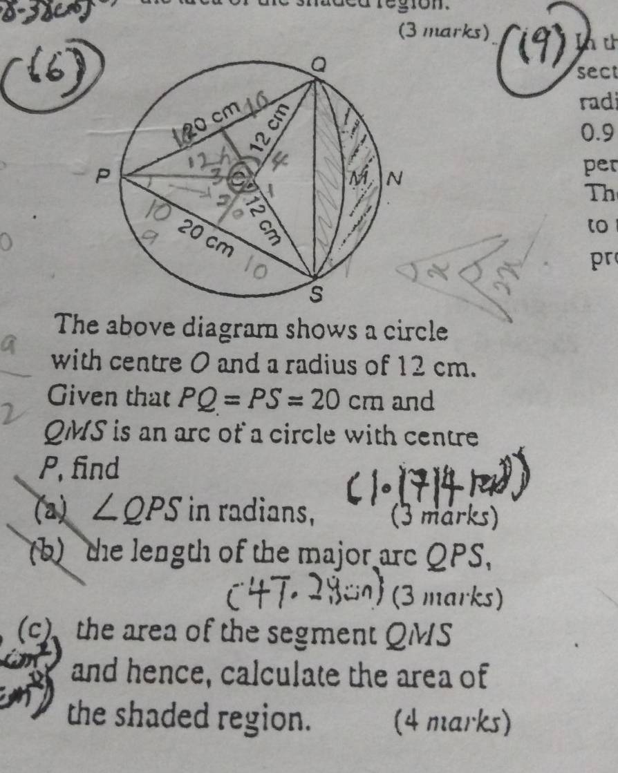 region. 
(3 marks) 
In t 
sect 
rad
0.9
per 
Th 
to
pr
The above diagram shows a circle 
with centre 0 and a radius of 12 cm. 
Given that PQ=PS=20cm and
QMS is an arc of a circle with centre
P, find 
(a) ∠ QPS in radians, 
(3 marks) 
(b) the length of the major arc QPS, 
(3 marks) 
(c) the area of the segment QMS
and hence, calculate the area of 
the shaded region. (4 marks)