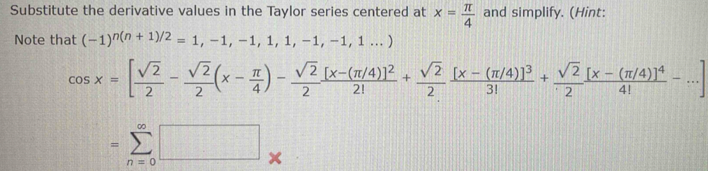 Substitute the derivative values in the Taylor series centered at x= π /4  and simplify. (Hint: 
Note that (-1)^n(n+1)/2=1,-1,-1,1,1,-1,-1,1...)
cos x=[ sqrt(2)/2 - sqrt(2)/2 (x- π /4 )- sqrt(2)/2 frac [x-(π /4)]^22!+ sqrt(2)/2 frac [x-(π /4)]^33!+ sqrt(2)/2 frac [x-(π /4)]^44!-...]
=sumlimits _(n=0)^(∈fty)□ _*  D