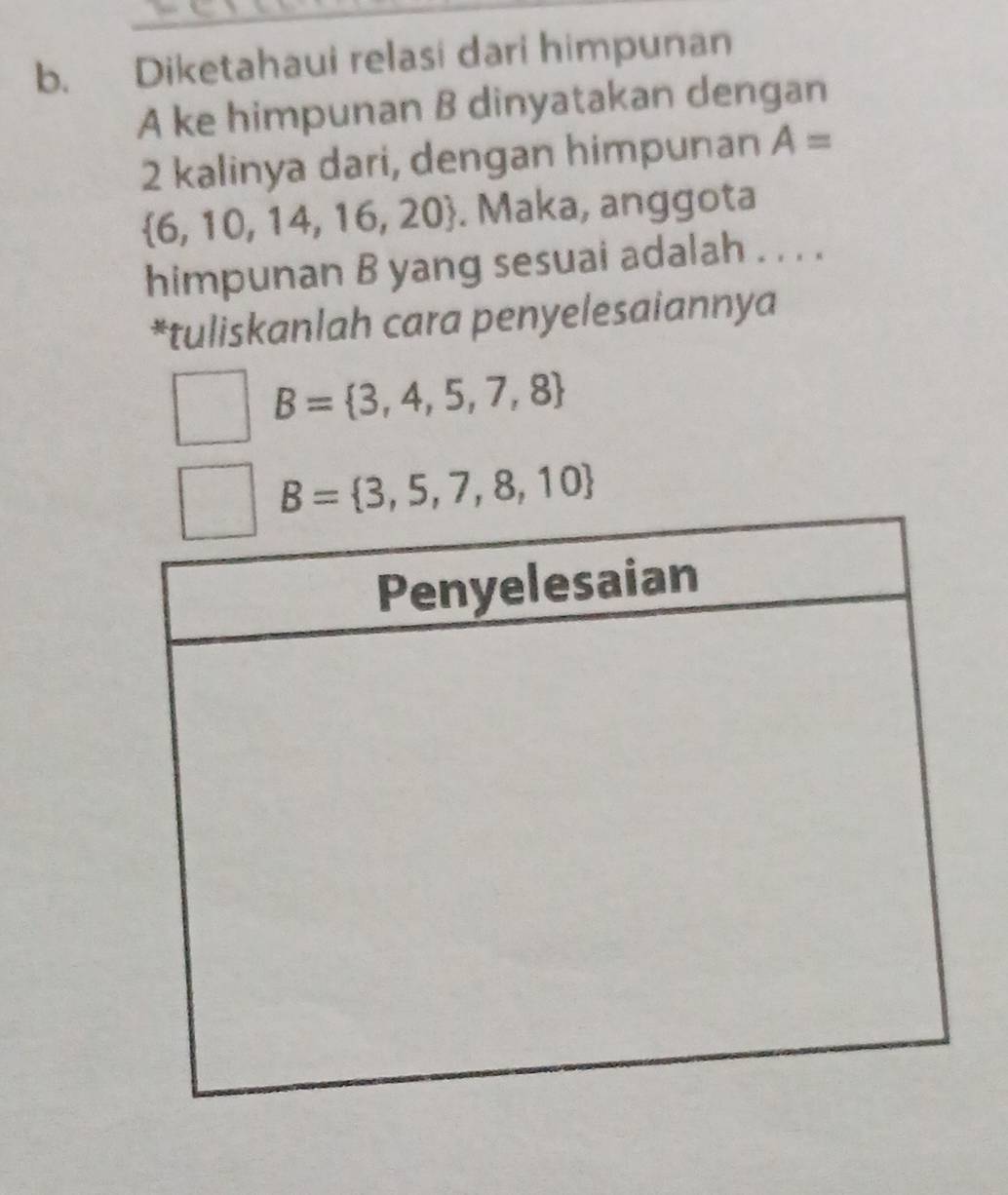 Diketahaui relasi dari himpunan 
A ke himpunan B dinyatakan dengan
2 kalinya dari, dengan himpunan A=
 6,10,14,16,20. Maka, anggota 
himpunan B yang sesuai adalah . . . . 
*tuliskanlah cara penyelesaiannya
B= 3,4,5,7,8
B= 3,5,7,8,10