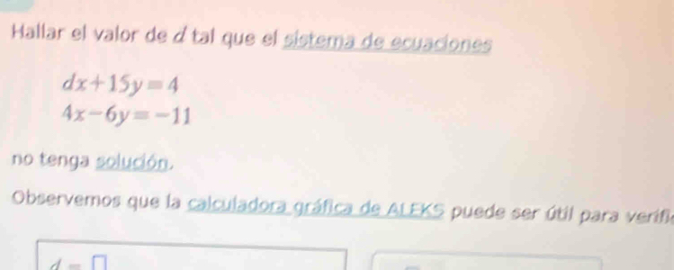 Hallar el valor de átal que el sistema de ecuaciones
dx+15y=4
4x-6y=-11
no tenga solución. 
Observemos que la calculadora gráfica de ALEKS puede ser útil para verifia
d=□