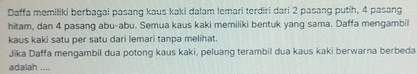 Daffa memiliki berbagai pasang kaus kaki dalam lemari terdiri dari 2 pasang putih, 4 pasang 
hitam, dan 4 pasang abu-abu. Semua kaus kaki memiliki bentuk yang sama. Daffa mengambil 
kaus kaki satu per satu dari lemari tanpa melihat. 
Jika Daffa mengambil dua potong kaus kaki, peluang terambil dua kaus kaki berwarna berbeda 
adalah ....