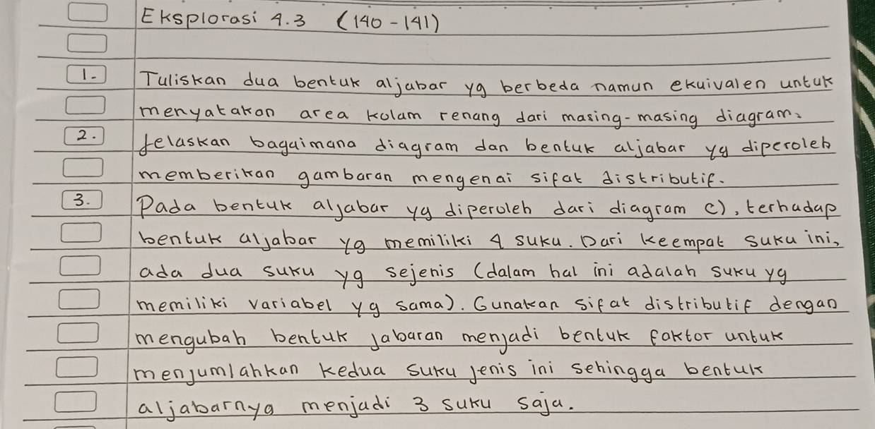 EKSplorasi 4. 3 (140 - 141) 
1- Tuliskan dua bentuk aljabar yg berbeda namun exuivalen untak 
menyatakon area kulam renang dari masing-masing diagram: 
2. felaskan bagaimana diagram dan bentuk aljabar yg diperoleb 
memberikan gambaran mengenai sifal distributif. 
3. Pada bentuk aljabar yg diperoleh dari diagram c), terhadap 
bentuk aljabar yg memiliki 4 suku. Dari keempal suku ini, 
ada dua suru yg sejenis (dalam hal ini adalah suru yg 
memiliki variabel yg sama). Gunakan sifat distribubif dengan 
mengubah bentuk Jabaran menyadi ben(uk faktor unbuk 
menjumlankan kedua suru jenis ini sehingga bentuk 
aljabarnya menjadi 3 suru saja.