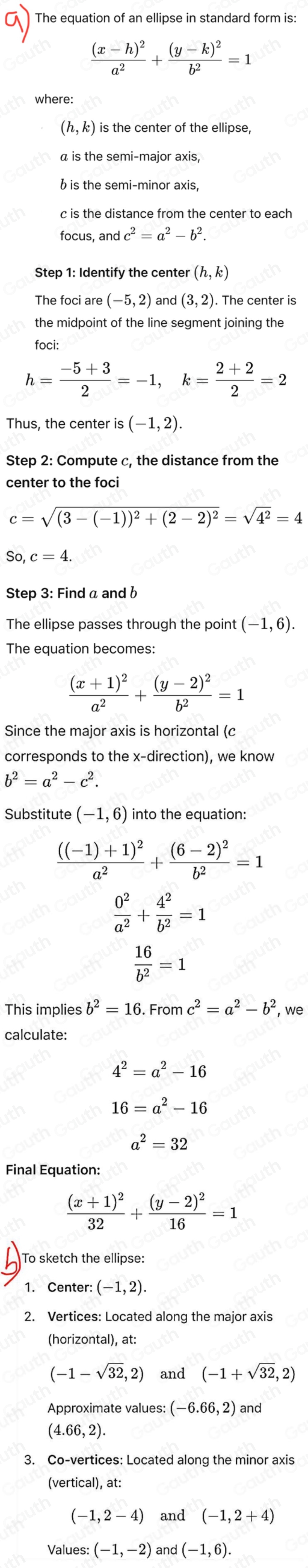 The equation of an ellipse in standard form is:
frac (x-h)^2a^2+frac (y-k)^2b^2=1
where:
(h,k) is the center of the ellipse,
a is the semi-major axis,
b is the semi-minor axis,
c is the distance from the center to each
focus, and c^2=a^2-b^2.
(h,k)
The foci are (-5,2) and (3,2). The center is
the midpoint of the line segment joining the
foci:
h= (-5+3)/2 =-1,k= (2+2)/2 =2
Thus, the center is (-1,2).
Step 2: Compute c, the distance from the
center to the foci
c=sqrt((3-(-1))^2)+(2-2)^2=sqrt(4^2)=4
So c=4.
Step 3: Find a and b
The ellipse passes through the point (-1,6).
frac (x+1)^2a^2+frac (y-2)^2b^2=1
Since the major axis is horizontal (c
corresponds to the x-direction), we know
b^2=a^2-c^2.
Substitute (-1,6) into the equation:
frac ((-1)+1)^2a^2+frac (6-2)^2b^2=1
 0^2/a^2 + 4^2/b^2 =1
 16/b^2 =1
This implies b^2=16.Fromc^2=a^2-b^2 , we
calculate:
4^2=a^2-16
16=a^2-16
a^2=32
Final Equation:
frac (x+1)^232+frac (y-2)^216=1
To sketch the ellipse:
1. Center: (-1,2).
2. Vertices: Located along the major axis
(horizontal), at:
(-1-sqrt(32),2) and (-1+sqrt(32),2)
(-6.66,2) and
(4.66,2).
3. Co-vertices: Located along the minor axis
(vertical), at:
(-1,2-4) and (-1,2+4)
Values: (-1,-2) and |(-1,6).