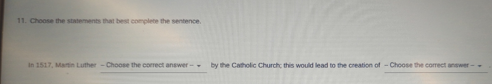 Choose the statements that best complete the sentence. 
In 1517, Martin Luther - Choose the correct answer - by the Catholic Church; this would lead to the creation of - Choose the correct answer -