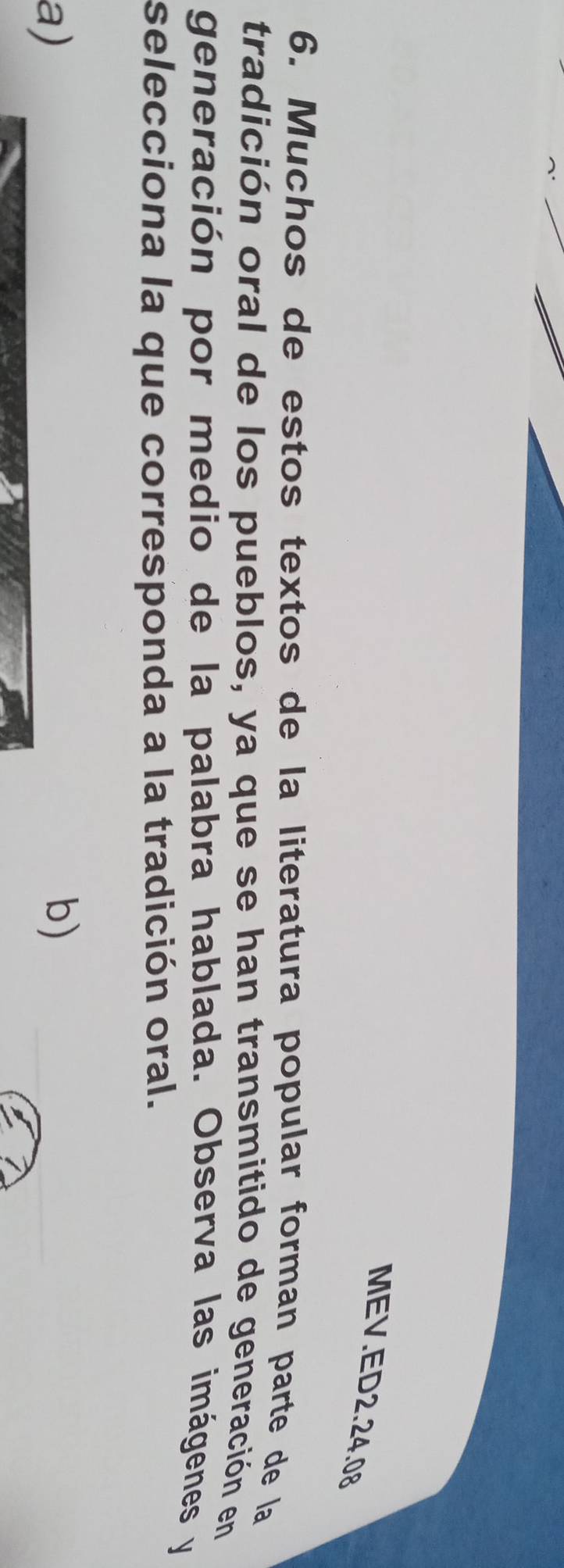 MEV.ED2.24.08
6. Muchos de estos textos de la literatura popular forman parte de la
tradición oral de los pueblos, ya que se han transmitido de generación en
generación por medio de la palabra hablada. Observa las imágenes y
selecciona la que corresponda a la tradición oral.
a)
b)