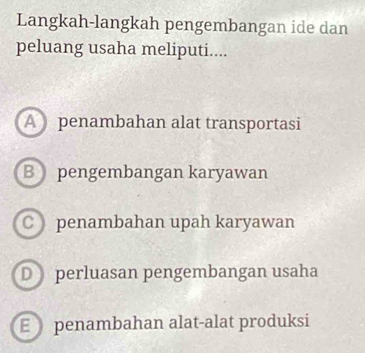 Langkah-langkah pengembangan ide dan
peluang usaha meliputi....
A penambahan alat transportasi
B pengembangan karyawan
C penambahan upah karyawan
D perluasan pengembangan usaha
E penambahan alat-alat produksi