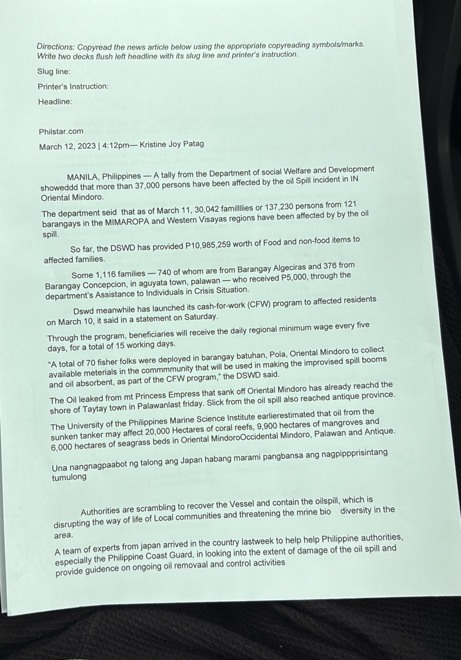 Directions: Copyread the news article below using the appropriate copyreading symbols/marks.
Write two decks flush left headline with its slug line and printer's instruction.
Slug line:
Printer's Instruction:
Headline:
Philstar.com
March 12, 2023 | 4:12pm— Kristine Joy Patag
MANILA, Philippines — A tally from the Department of social Welfare and Development
showeddd that more than 37,000 persons have been affected by the oil Spill incident in IN
Oriental Mindoro.
The department seid that as of March 11, 30,042 famillllies or 137,230 persons from 121
barangays in the MIMAROPA and Western Visayas regions have been affected by by the oil
spill.
So far, the DSWD has provided P10,985,259 worth of Food and non-food items to
affected families.
Some 1,116 families — 740 of whom are from Barangay Algeciras and 376 from
Barangay Concepcion, in aguyata town, palawan — who received P5,000, through the
department's Assistance to Individuals in Crisis Situation.
Dswd meanwhile has launched its cash-for-work (CFW) program to affected residents
on March 10, it said in a statement on Saturday.
Through the program, beneficiaries will receive the daily regional minimum wage every five
days, for a total of 15 working days.
“A total of 70 fisher folks were deployed in barangay batuhan, Pola, Oriental Mindoro to collect
available meterials in the commmmunity that will be used in making the improvised spill booms
and oil absorbent, as part of the CFW program," the DSWD said.
The Oil leaked from mt Princess Empress that sank off Oriental Mindoro has already reachd the
shore of Taytay town in Palawanlast friday. Slick from the oil spill also reached antique province.
The University of the Philippines Marine Science Institute earlierestimated that oil from the
sunken tanker may affect 20,000 Hectares of coral reefs, 9,900 hectares of mangroves and
6,000 hectares of seagrass beds in Oriental MindoroOccidental Mindoro, Palawan and Antique.
Una nangnagpaabot ng talong ang Japan habang marami pangbansa ang nagpippprisintang
tumulong
Authorities are scrambling to recover the Vessel and contain the oilspill, which is
disrupting the way of life of Local communities and threatening the mrine bio diversity in the
area.
A team of experts from japan arrived in the country lastweek to help help Philippine authorities,
especially the Philippine Coast Guard, in looking into the extent of damage of the oil spill and
provide guidence on ongoing oil removaal and control activities