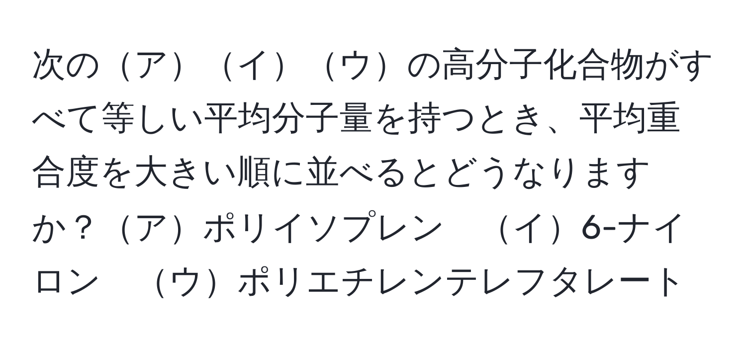 次のアイウの高分子化合物がすべて等しい平均分子量を持つとき、平均重合度を大きい順に並べるとどうなりますか？アポリイソプレン　イ6-ナイロン　ウポリエチレンテレフタレート