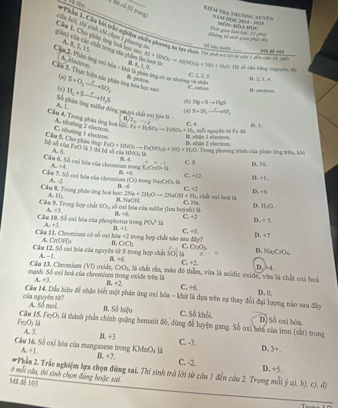 và tên  thị có 02 trang
Kiêm tra thương xuyên
NăM HOC 2024 - 2025
Môn: hóa học
câu hải, thí sinh chỉ chọn 1 phương án
Thời gian làm bài 15 phía
* Phần 1, Cầu hỏi trấc nghiệm nhiều phương án lựa chọn. Thi sinh trò lời t câu 1 đến câu 16. Mô
(không kế thời gian phát đề)
Câu 1. Cho phân ứng hoá học sau Al+IINO_3to Al(NO_3)_3+NO+H_2O.H Tậ_
giân) của các chất trong sản phẩm 1
A. 8,3, 15.
Số báo danh:
Mã đà 193
A electron.
B. 8, 3, 9.
Câu 2. Phân ứng oxi hó a=khi là phân ứng có sự nhường và nhận
số cān bǎng (nguyên, sbì
C. 2, 2, 5.
Câu 3. Thực hiện các phản ứng hóa học sau:
(a) S+O_2xrightarrow Longleftrightarrow SO_2 B. proton.
D.2, 1, 4.
C. cation.
(c) H_2+Sto H_2S D. neutron.
(b) Hg+Sto HgS
A. 1.
Số phân ứng sulfur đóng vai trò chất oxi hóa là
(d) S+3F_2to SF_6
B. 2_0 -,
Câu 4. Trong phân ứng hoá học: Fe+H_2SO_4to FeSO_4+H_2 mỗi nguyên tứ Fe đã
C. 4. D. 3.
A. nhường 2 electron.
C. nhường 1 electron.
B. nhận 1 electron.
Câu 5. Cho phân ứng:
D. nhận 2 electron.
hệ số của FeO là 3 thì hệ số của FeO+HNO_3to Fe(NO_3)_3+NO+H_2O HNO_3 1à
A. 6.
*. Trong phương trình của phản ứng trên, khi
B. 4. D. 10.
Câu 6. Số oxi hóa của chromium trong K_2Cr_2O_7 là
x C. 8.
A. +4,
B. +6. C. +12. D. +1.
Câu 7. Số oxi hóa của chromium (Cr) trong Na_2CrO_4l_3
A. -2
B. -6 C. +2
D. +6
Cầu 8. Trong phản ứng hoá học: 2Na+2H_2Oto 2NaOH+H_2 2, chất oxi hoá là
A. H_2.
B. NaOH C. Na. D. H_2O.
Câu 9. Trong hợp chất SO3, số oxi hóa của sulfur (lưu huỳnh) là
A. +3, B. +6.
C. +2
Câu 10. Số oxi hóa của phosphorus trong PO_4^((3-)1dot a)
D. +5.
A. +3 C. +5.
B. +
Câu 11. Chromium có số oxi hóa +2 trong hợp chất nào sau đây? D. +7
B. CrCl_2 Cr_2O_3.
C.
A. Cr(OH)_3 D. Na₂CrO₄.
Câu 12. Số oxi hóa của nguyên tử S trong hợp chất SO_21
A. −1. B. +6. C. +2. D. 4.
Câu 13. Chromium (VI) oxide, CrO_3 à, là chất rấn, màu đỏ thằm, vừa là acidic oxide, vừa là chất oxi hoá
mạnh. Số oxi hoá của chromium trong oxide trên là
A. +3, B. +2. C. +6. D. 0.
Câu 14. Dấu hiệu để nhận biết một phản ứng oxi hóa - khử là dựa trên sự thay đổi đại lượng nào sau đây
của nguyên tử?
A. Số mol. B. Số hiệu C. Số khối. D, Số oxi hóa.
Fe_2O_31 a
Câu 15. Fe_2O_3 là thành phần chính quặng hematit đỏ, dùng đễ luyện gang. Số oxi hóa của iron (sắt) trong
A. 3. B. +3 C. -3. D. 3+.
Cầu 16. Số oxi hóa của manganese trong KMnO₄ là
A. +1. B. +7. C. -2. D. +5,
ở mỗi câu, thí sinh chọn đúng hoặc sai.  Phần 2. Trắc nghiệm lựa chọn đúng sai. Thí sinh trả lời từ câu 1 đến câu 2. Trong mỗi ý a), b), c), d)
Mã đề 103
_
