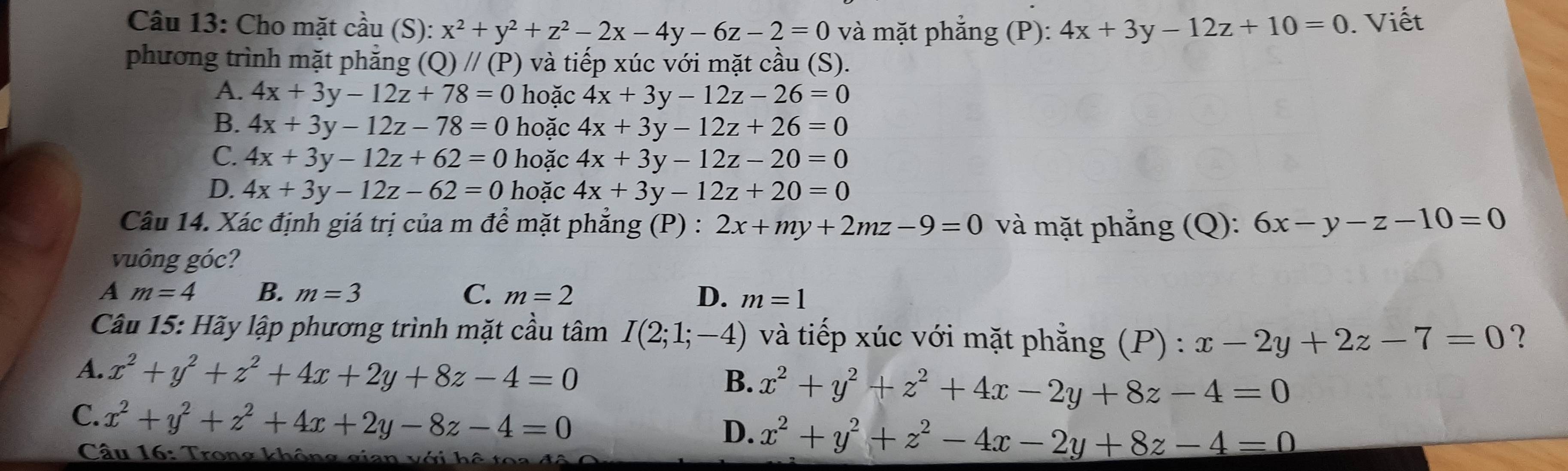 Cho mặt cầu (S): x^2+y^2+z^2-2x-4y-6z-2=0 và mặt phẳng (P): 4x+3y-12z+10=0. Viết
phương trình mặt phắng (Q)//(P) và tiếp xúc với mặt cầu (S).
A. 4x+3y-12z+78=0 hoặc 4x+3y-12z-26=0
B. 4x+3y-12z-78=0 hoặc 4x+3y-12z+26=0
C. 4x+3y-12z+62=0 hoặc 4x+3y-12z-20=0
D. 4x+3y-12z-62=0 hoặc 4x+3y-12z+20=0
Câu 14. Xác định giá trị của m để mặt phẳng (P) : 2x+my+2mz-9=0 và mặt phẳng (Q): 6x-y-z-10=0
vuông góc?
A m=4 B. m=3 C. m=2 D. m=1
Câu 15: Hãy lập phương trình mặt cầu tâm I(2;1;-4) và tiếp xúc với mặt phẳng (P) : x-2y+2z-7=0 ?
A. x^2+y^2+z^2+4x+2y+8z-4=0 x^2+y^2+z^2+4x-2y+8z-4=0
B.
C. x^2+y^2+z^2+4x+2y-8z-4=0
D. x^2+y^2+z^2-4x-2y+8z-4=0
Câu 16: Trong không