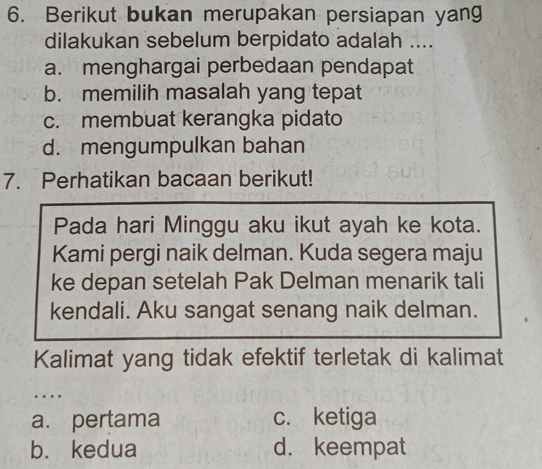 Berikut bukan merupakan persiapan yang
dilakukan sebelum berpidato adalah ....
a. menghargai perbedaan pendapat
b. memilih masalah yang tepat
c. membuat kerangka pidato
d. mengumpulkan bahan
7. Perhatikan bacaan berikut!
Pada hari Minggu aku ikut ayah ke kota.
Kami pergi naik delman. Kuda segera maju
ke depan setelah Pak Delman menarik tali
kendali. Aku sangat senang naik delman.
Kalimat yang tidak efektif terletak di kalimat
...
a. pertama c. ketiga
b. kedua d. keempat