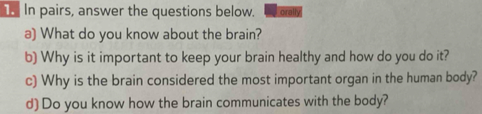 In pairs, answer the questions below. orally 
a) What do you know about the brain? 
b) Why is it important to keep your brain healthy and how do you do it? 
c) Why is the brain considered the most important organ in the human body? 
d) Do you know how the brain communicates with the body?