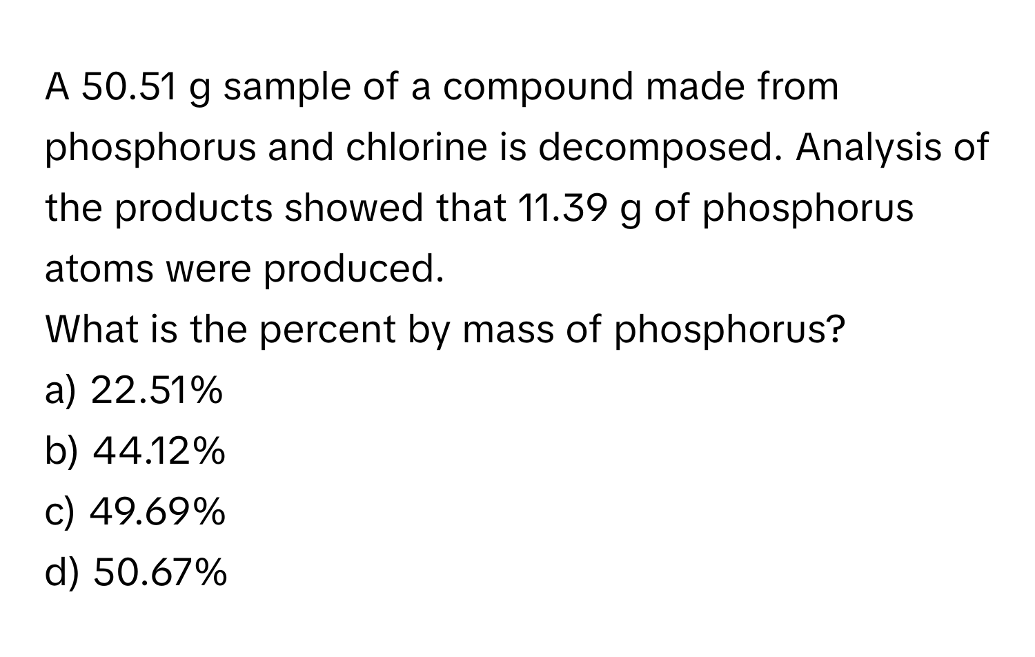 A 50.51 g sample of a compound made from phosphorus and chlorine is decomposed. Analysis of the products showed that 11.39 g of phosphorus atoms were produced. 

What is the percent by mass of phosphorus?
a) 22.51%
b) 44.12%
c) 49.69%
d) 50.67%