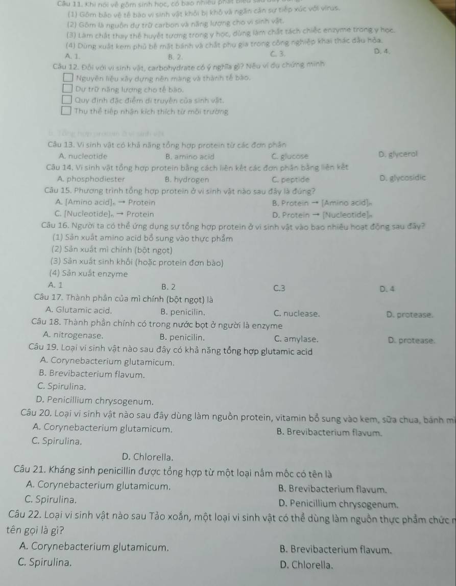 Câu 11, Khi nói về gồm sinh học, có bao nhiều phát biểu sau
(1) Gồm bảo vệ tế bào vi sinh vật khỏi bị khỏ vài ngăn cản sự tiếp xúc với virus.
(2) Gồm là nguồn dự trữ carbon và năng lượng cho vi sinh vật.
(3) Làm chất thay thể huyết tương trong y học, dừng làm chất tách chiếc enzyme trong y học.
(4) Dùng xuất kem phủ bê mắt bánh và chất phụ gia trong công nghiệp khai thác đầu hỏa.
A. 1. B. 2. C. 3. D. 4.
Câu 12. Đội với vi sinh vật, carbohydrate có ý nghĩa gì? Nếu ví dụ chứng minh
Nguyên liệu xây dựng nên màng và thành tế bào.
Dự trữ năng lượng cho tế bão.
Quy định đặc điểm di truyền của sinh vật.
Thụ thể tiếp nhận kích thích từ môi trường
Câu 13. Vi sinh vật có khả năng tổng hợp protein từ các đơn phân
A. nucleotide B. amino acid C. glucose D. glycerol
Câu 14, Vi sinh vật tổng hợp protein bằng cách liên kết các đơn phân bằng liên kết
A. phosphodiester B. hydrogen C. peptide D. glycosidic
Câu 15. Phương trình tổng hợp protein ở vì sinh vật nào sau đây là đúng?
A. [Amino acid], → Protein B, Protein → [Amino acid]。
C. [Nucleotide], → Protein D. Protein → [Nucleotide]。
Câu 16. Người ta có thể ứng dụng sự tổng hợp protein ở vì sinh vật vào bao nhiều hoạt động sau đây?
(1) Sản xuất amino acid bổ sung vào thực phẩm
(2) Sản xuất mì chính (bột ngọt)
(3) Sản xuất sinh khối (hoặc protein đơn bào)
(4) Sản xuất enzyme
A. 1 B. 2 C.3 D. 4
Câu 17. Thành phần của mì chính (bột ngọt) là
A. Glutamic acid. B. penicilin. C. nuclease. D. protease.
Câu 18. Thành phần chính có trong nước bọt ở người là enzyme
A. nitrogenase. B. penicilin. C. amylase. D. protease.
Câu 19. Loại vi sinh vật nào sau đây có khả năng tổng hợp glutamic acid
A. Corynebacterium glutamicum.
B. Brevibacterium flavum.
C. Spirulina.
D. Penicillium chrysogenum.
Câu 20. Loại vi sinh vật nào sau đây dùng làm nguồn protein, vitamin bổ sung vào kem, sữa chua, bánh mì
A. Corynebacterium glutamicum. B. Brevibacterium flavum.
C. Spirulina.
D. Chlorella.
Câu 21. Kháng sinh penicillin được tổng hợp từ một loại nấm mộc có tên là
A. Corynebacterium glutamicum. B. Brevibacterium flavum.
C. Spirulina. D. Penicillium chrysogenum.
Câu 22. Loại vi sinh vật nào sau Tảo xoắn, một loại vi sinh vật có thể dùng làm nguồn thực phẩm chức n
tên gọi là gì?
A. Corynebacterium glutamicum. B. Brevibacterium flavum.
C. Spirulina. D. Chlorella.