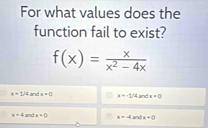 For what values does the
function fail to exist?
f(x)= x/x^2-4x 
x=1/4 and x=0 and x=0
x=-1/4
x=4 and x=0 x=-4 and x=0