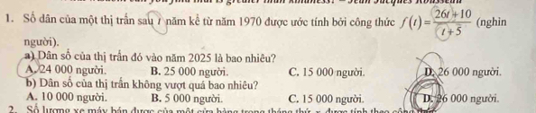 Số dân của một thị trấn sau 7 năm kể từ năm 1970 được ước tính bởi công thức f(t)= (26t+10)/t+5  (nghin
người).
) Dân số của thị trấn đó vào năm 2025 là bao nhiêu?
A. 24 000 người. B. 25 000 người. C. 15 000 người D. 26 000 người.
b) Dân số của thị trấn không vượt quá bao nhiêu?
A. 10 000 người. B. 5 000 người. C. 15 000 người. D. 26 000 người.
2 Số lượng xe máy bán được của m ộ