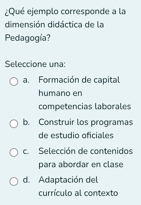 ¿Qué ejemplo corresponde a la
dimensión didáctica de la
Pedagogía?
Seleccione una:
a. Formación de capital
humano en
competencias laborales
b. Construir los programas
de estudio oficiales
c. Selección de contenidos
para abordar en clase
d. Adaptación del
currículo al contexto