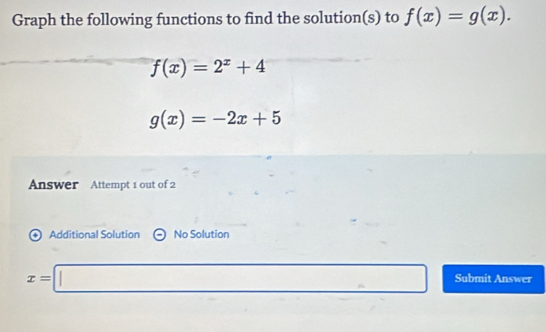 Graph the following functions to find the solution(s) to f(x)=g(x).
f(x)=2^x+4
g(x)=-2x+5
Answer Attempt 1 out of 2 
+ Additional Solution No Solution
x=□ Submit Answer