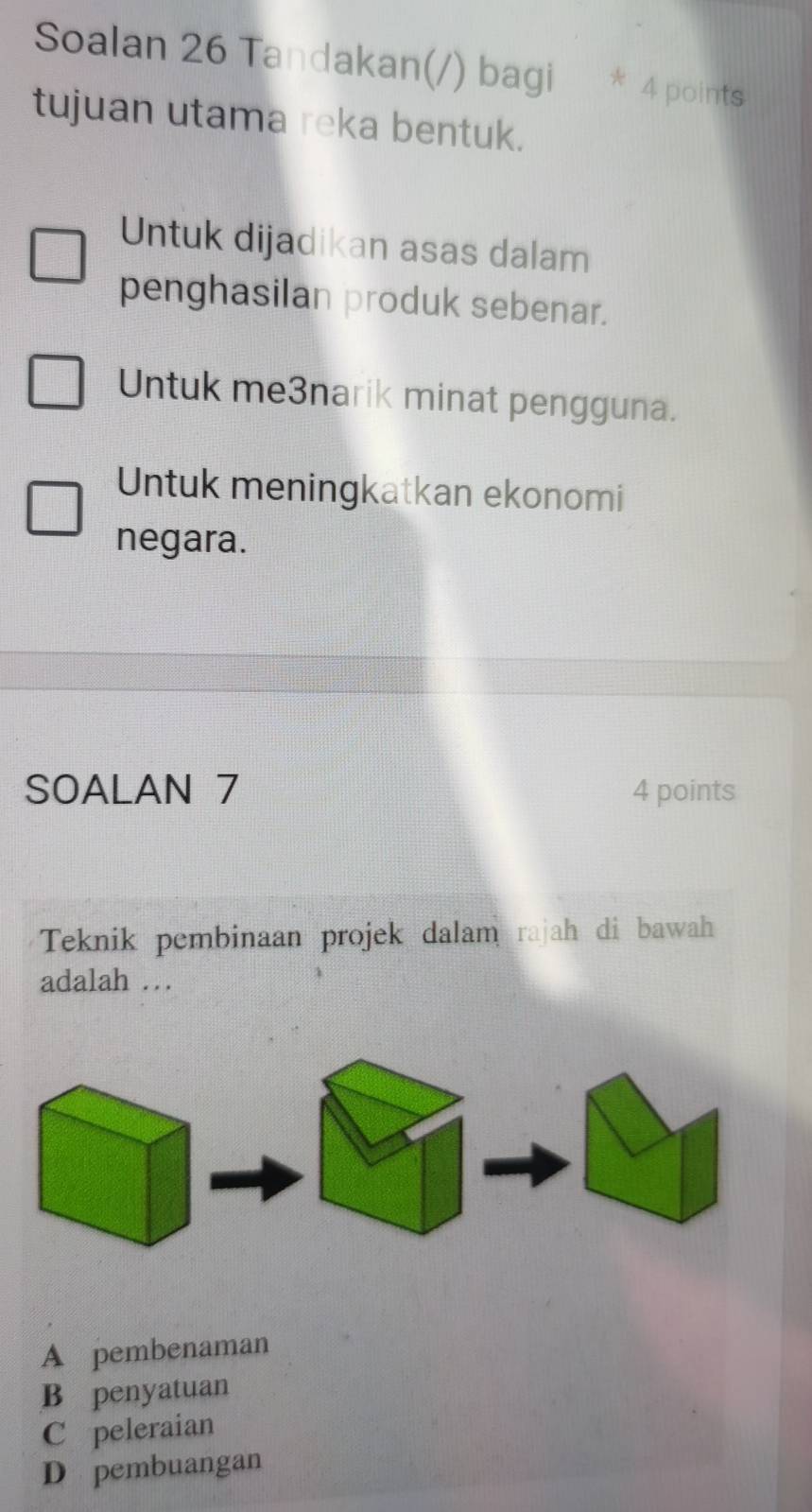 Soalan 26 Tandakan(/) bagi * 4 points
tujuan utama reka bentuk.
Untuk dijadikan asas dalam
penghasilan produk sebenar.
Untuk me3narik minat pengguna.
Untuk meningkatkan ekonomi
negara.
SOALAN 7 4 points
Teknik pembinaan projek dalam rajah di bawah
adalah .
A pembenaman
B penyatuan
C peleraian
D pembuangan