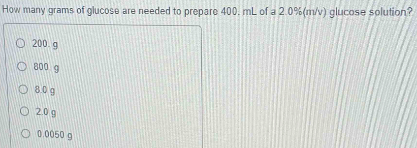 How many grams of glucose are needed to prepare 400. mL of a 2.0%(m/v) glucose solution?
200.g
800. g
8.0 g
2.0 g
0.0050 g