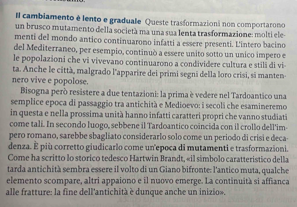 Il cambiamento è lento e graduale Queste trasformazioni non comportarono 
un brusco mutamento della società ma una sua lenta trasformazione: molti ele- 
menti del mondo antico continuarono infatti a essere presenti. Lintero bacino 
del Mediterraneo, per esempio, continuò a essere unito sotto un unico impero e 
le popolazioni che vi vivevano continuarono a condividere cultura e stili di vi- 
ta. Anche le città, malgrado l’apparire dei primi segni della loro crisi, si manten- 
nero vive e popolose. 
Bisogna però resistere a due tentazioni: la prima è vedere nel Tardoantico una 
semplice epoca di passaggio tra antichità e Medioevo: i secoli che esamineremo 
in questa e nella prossima unità hanno infatti caratteri propri che vanno studiati 
come tali. In secondo luogo, sebbene il Tardoantico coincida con il crollo dell’im- 
pero romano, sarebbe sbagliato considerarlo solo come un periodo di crisi e deca- 
denza. È più corretto giudicarlo come un’epoca di mutamenti e trasformazioni. 
Come ha scritto lo storico tedesco Hartwin Brandt, «il simbolo caratteristico della 
tarda antichità sembra essere il volto di un Giano bifronte: l’antico muta, qualche 
elemento scompare, altri appaiono e il nuovo emerge. La continuità si affianca 
alle fratture: la fine dell’antichità è dunque anche un inizio».