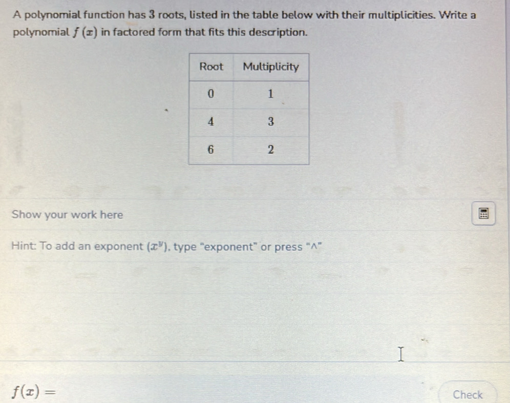 A polynomial function has 3 roots, listed in the table below with their multiplicities. Write a 
polynomial f(x) in factored form that fits this description. 
Show your work here 
Hint: To add an exponent (x^y) , type “exponent” or press “∧”
f(x)=
Check