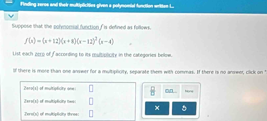 Finding zeros and their multiplicities given a polynomial function written I...
Suppose that the polynomial function is defined as follows.
f(x)=(x+12)(x+8)(x-12)^2(x-4)
List each zero of faccording to its multiplicity in the categories below.
If there is more than one answer for a multiplicity, separate them with commas. If there is no answer, click on “
 □ /□  
Zero(s) of multiplicity one: □ None
Zero(s) of multiplicity two:
×
Zero(s) of multiplicity three: