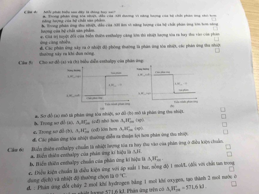 Mỗi phát biểu sau đây là đúng hay sai?
a. Trong phản ứng tòa nhiệt, đấu của AH dương vì năng lượng của hệ chất phân ứng nhó hơn
năng lượng của hệ chất sản phẩm.
b. Trong phản ứng thu nhiệt, dấu của AH âm vì năng lượng của hệ chất phân ứng lớn hơn năng
lượng của hệ chất sản phẩm.
c. Giá trị tuyệt đối của biển thiên enthalpy càng lớn thì nhiệt lượng tỏa ra hay thu vào của phán
ứng càng nhiều.
d. Các phản ứng xảy ra ở nhiệt độ phòng thường là phản ứng tỏa nhiệt, các phản ứng thu nhiệt
thường xảy ra khi dun nóng.
Câu 5: Cho sơ đồ (a) và (b) biểu diễn enthalpy của phản ứng:
Năng hượng Năng lượng
Son phim Chát phân mag
,HLaledind
△ H^-,(up)
Delta H_2a'=0
△ ,H_2n<0</tex>
San phám
△ _1H_200(sp)
△ ,H...(od) Chất phan ứng
Tiền trình phan ứng Tiền trình phan ứng
(a) (b)
a. Sơ đồ (a) mô tả phản ứng tỏa nhiệt, sơ đồ (b) mô tả phản ứng thu nhiệt.
b. Trong sơ dhat o (a), △ _fH_(298)° (cd) nhỏ hơn △ _fH_(298)^o(sp).
c. Trong sơ đồ (b), △ _fH_(298)° (cd) lớn hơn △ _fH_(298)^o(sp). □
d. Các phản ứng tỏa nhiệt thường diễn ra thuận lợi hơn phản ứng thu nhiệt.
Câu 6: Biến thiên enthalpy chuẩn là nhiệt lượng tỏa ra hay thu vào của phản ứng ở điều kiện chuẩn.
a. Biến thiên enthalpy của phản ứng kí hiệu là △ _rH. □
□
b. Biến thiên enthalpy chuẩn của phản ứng kí hiệu là △ _rH_(300)°.
c. Điều kiện chuẩn là điều kiện ứng với áp suất 1 bar, nồng độ 1 mol/L (đối với chất tan trong
dung dịch) và nhiệt độ thường chọn là 0°C.
d. : Phản ứng đốt cháy 2 mol khí hydrogen bằng 1 mol khí oxygen, tạo thành 2 mol nước ở
lhiệt lượng 571,6 kJ. Phản ứng trên có △ _rH_(298)°=571,6kJ. □