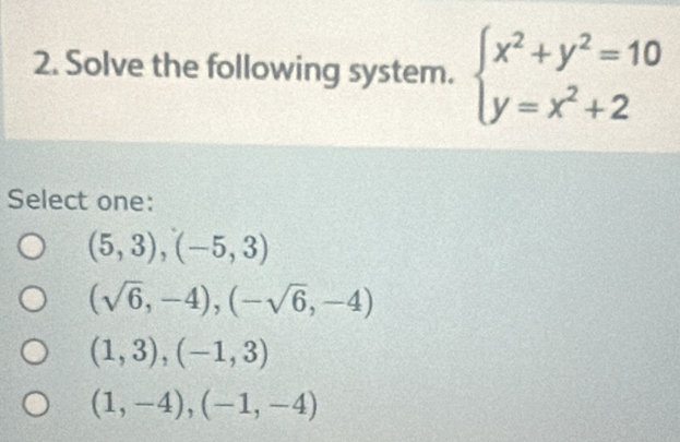 Solve the following system. beginarrayl x^2+y^2=10 y=x^2+2endarray.
Select one:
(5,3), (-5,3)
(sqrt(6),-4), (-sqrt(6),-4)
(1,3), (-1,3)
(1,-4), (-1,-4)