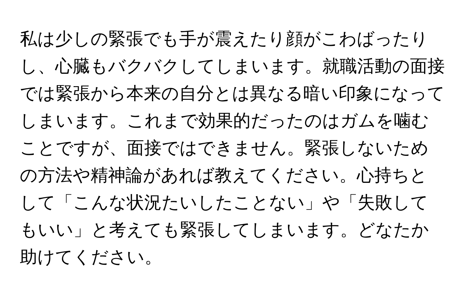 私は少しの緊張でも手が震えたり顔がこわばったりし、心臓もバクバクしてしまいます。就職活動の面接では緊張から本来の自分とは異なる暗い印象になってしまいます。これまで効果的だったのはガムを噛むことですが、面接ではできません。緊張しないための方法や精神論があれば教えてください。心持ちとして「こんな状況たいしたことない」や「失敗してもいい」と考えても緊張してしまいます。どなたか助けてください。